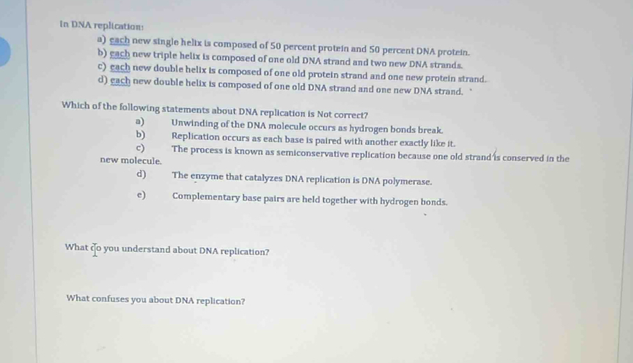 in DNA replication:
a) each new single helix is composed of 50 percent protein and 50 percent DNA protein.
b) gach new triple helix is composed of one old DNA strand and two new DNA strands.
c) each new double helix is composed of one old protein strand and one new protein strand.
d) each new double helix is composed of one old DNA strand and one new DNA strand. `
Which of the following statements about DNA replication is Not correct?
a) Unwinding of the DNA molecule occurs as hydrogen bonds break.
b) Replication occurs as each base is paired with another exactly like it.
c) The process is known as semiconservative replication because one old strand is conserved in the
new molecule.
d) The enzyme that catalyzes DNA replication is DNA polymerase.
e) Complementary base pairs are held together with hydrogen bonds.
What co you understand about DNA replication?
What confuses you about DNA replication?