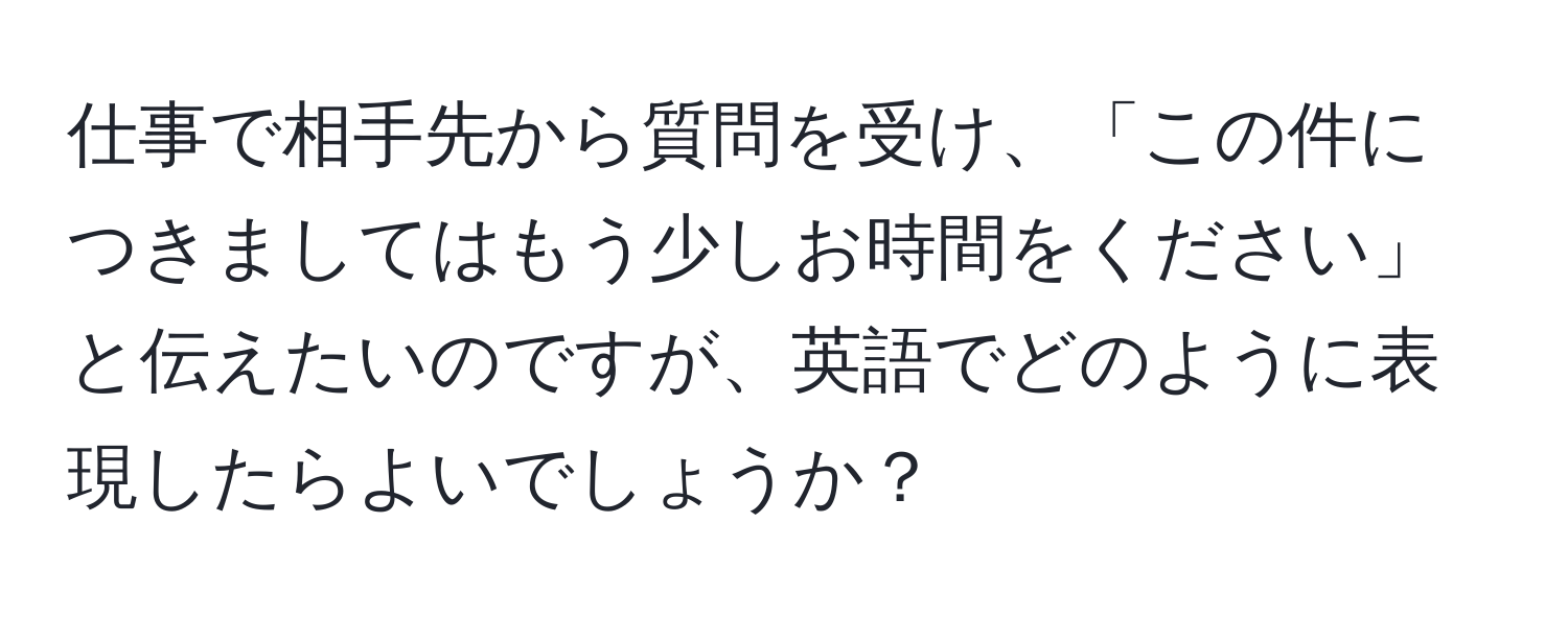 仕事で相手先から質問を受け、「この件につきましてはもう少しお時間をください」と伝えたいのですが、英語でどのように表現したらよいでしょうか？