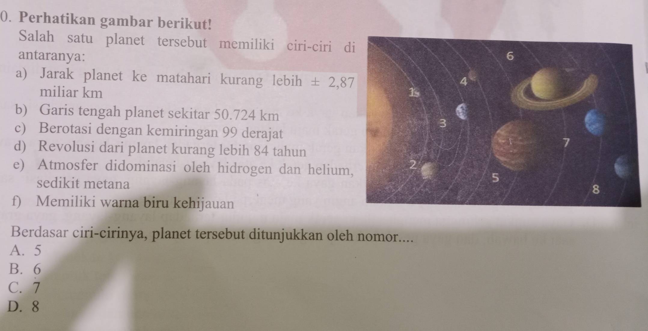 Perhatikan gambar berikut!
Salah satu planet tersebut memiliki ciri-ciri d
antaranya: 
a) Jarak planet ke matahari kurang lebih ± 2,87
miliar km
b) Garis tengah planet sekitar 50.724 km
c) Berotasi dengan kemiringan 99 derajat
d) Revolusi dari planet kurang lebih 84 tahun
e) Atmosfer didominasi oleh hidrogen dan helium
sedikit metana
f) Memiliki warna biru kehijauan
Berdasar ciri-cirinya, planet tersebut ditunjukkan oleh nomor....
A. 5
B. 6
C. 7
D. 8