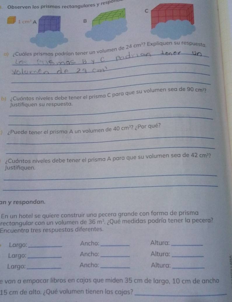 Observen los prismas rectangulares y respon 
C
1cm^3 A 
B 
_ 
) ¿Cuáles prismas podrían tener un volumen de 24cm^3 ? Expliquen su respuesta. 
_ 
_ 
_ 
b) ¿Cuántos niveles debe tener el prisma C para que su volumen sea de 90cm^3 7 
_Justifiquen su respuesta. 
_ 
_ 
¿Puede tener el prisma A un volumen de 40cm^3 ? ¿Por qué? 
_ 
¿Cuántos niveles debe tener el prisma A para que su volumen sea de 42cm^3
_ 
Justifiquen. 
_ 
an y respondan. 
En un hotel se quiere construir una pecera grande con forma de prisma 
rectangular con un volumen de 36m^3 * ¿Qué medidas podría tener la pecera? 
Encuentra tres respuestas diferentes. 
Largo: _Ancho: _Altura:_ 
Largo: _Ancho:_ Altura:_ 
Largo:_ Ancho: _Altura:_ 
e van a empacar libros en cajas que miden 35 cm de largo, 10 cm de ancho
15 cm de alto. ¿Qué volumen tienen las cajas?_