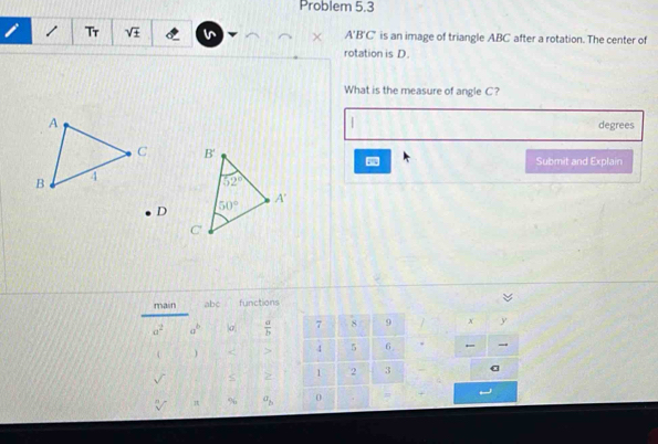 Problem 5.3
i / Tr sqrt(± ) × A'B'C' is an image of triangle ABC after a rotation. The center of
rotation is D.
What is the measure of angle C?
|
A degrees
C 5  Submit and Explain
B 4
D
main abc functions
a^2 a^b σ  a/b  7 8 9 x y
 ) < > 4 5 6 
S 2 1 2 3
% a_b 0 . =