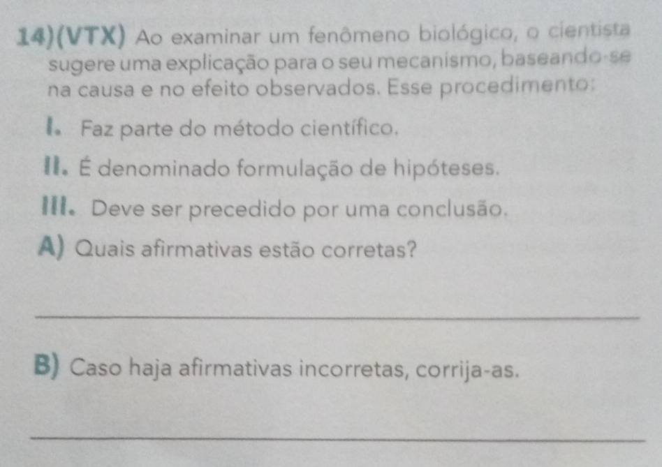 14)(VTX) Ao examinar um fenômeno biológico, o cientista 
sugere uma explicação para o seu mecanismo, baseando-se 
na causa e no efeito observados. Esse procedimento: 
Faz parte do método científico. 
É denominado formulação de hipóteses. 
III. Deve ser precedido por uma conclusão. 
A) Quais afirmativas estão corretas? 
_ 
B) Caso haja afirmativas incorretas, corrija-as. 
_