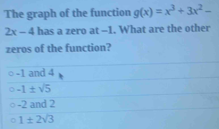 The graph of the function g(x)=x^3+3x^2-
2x-4 has a zero at -1. What are the other
zeros of the function?
-1 and 4
-1± sqrt(5)
-2 and 2
1± 2sqrt(3)