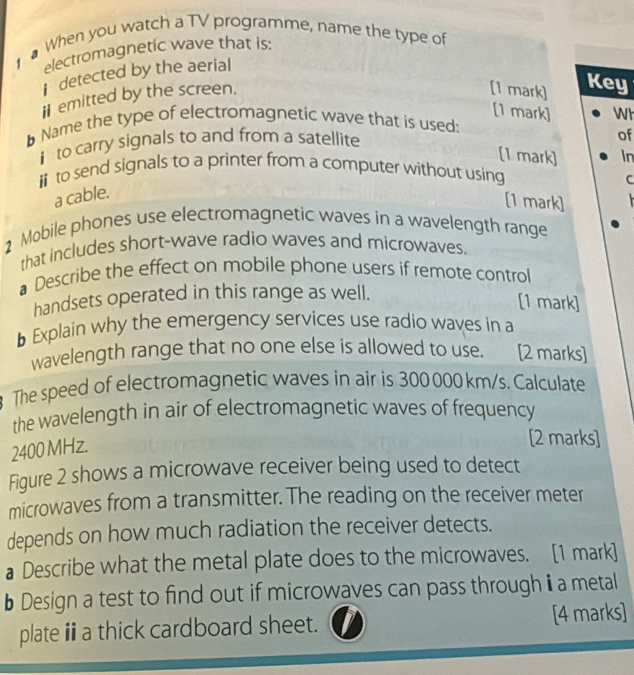 When you watch a TV programme, name the type of 
electromagnetic wave that is: 
detected by the aerial 
iemitted by the screen. 
[1 mark] Key 
[1 mark] Wh 
Name the type of electromagnetic wave that is used: 
i to carry signals to and from a satellite 
of 
[1 mark] In 
i to send signals to a printer from a computer without using 
C 
a cable. 
[1 mark] 
2 Mobile phones use electromagnetic waves in a wavelength range 
that includes short-wave radio waves and microwaves. 
a Describe the effect on mobile phone users if remote control 
handsets operated in this range as well. 
[1 mark] 
b Explain why the emergency services use radio waves in a 
wavelength range that no one else is allowed to use. [2 marks] 
The speed of electromagnetic waves in air is 300000 km/s. Calculate 
the wavelength in air of electromagnetic waves of frequency
2400 MHz. 
[2 marks] 
Figure 2 shows a microwave receiver being used to detect 
microwaves from a transmitter. The reading on the receiver meter 
depends on how much radiation the receiver detects. 
a Describe what the metal plate does to the microwaves. [1 mark] 
b Design a test to find out if microwaves can pass through i a metal 
plate ⅲa thick cardboard sheet. 
[4 marks]