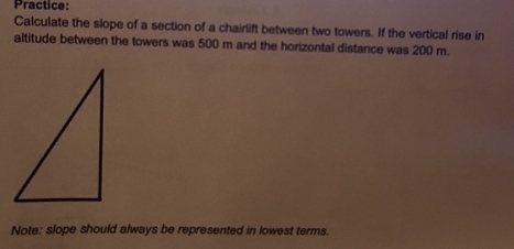 Practice: 
Calculate the slope of a section of a chairlift between two towers. If the vertical rise in 
altitude between the towers was 500 m and the horizontal distance was 200 m. 
Note: slope should always be represented in lowest terms.