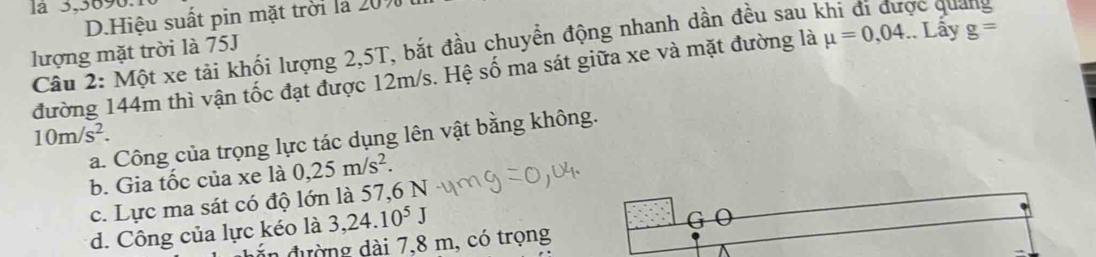 la 3,3690.
D.Hiệu suất pin mặt trời là 20%
Câu 2: Một xe tải khối lượng 2, 5T, bắt đầu chuyển động nhanh dần đều sau khi đi được quang
lượng mặt trời là 75J
đường 144m thì vận tốc đạt được 12m/s. Hệ số ma sát giữa xe và mặt đường là mu =0,04.. Lây g=
10m/s^2.
a. Công của trọng lực tác dụng lên vật bằng không.
b. Gia tốc của xe là 0,25m/s^2.
c. Lực ma sát có độ lớn là 57, 6 N
d. Công của lực kéo là 3, 24. 10^5J
G 0
đ ư ờng dài 7,8 m, có trọng