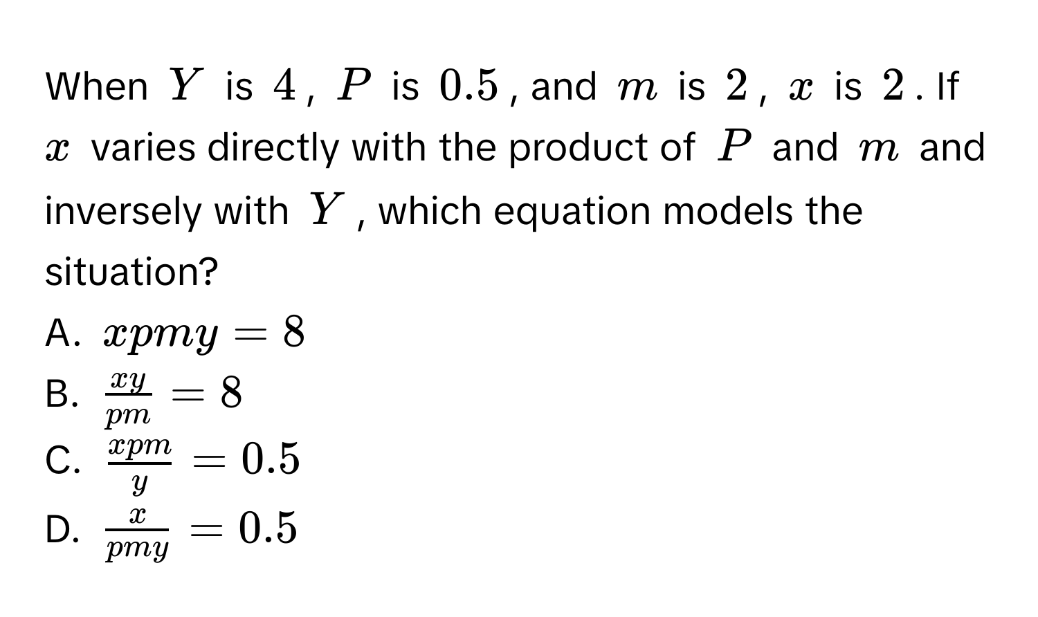 When $Y$ is $4$, $P$ is $0.5$, and $m$ is $2$, $x$ is $2$. If $x$ varies directly with the product of $P$ and $m$ and inversely with $Y$, which equation models the situation? 
A. $xpmy=8$
B. $ xy/pm =8$
C. $ xpm/y =0.5$
D. $ x/pmy =0.5$