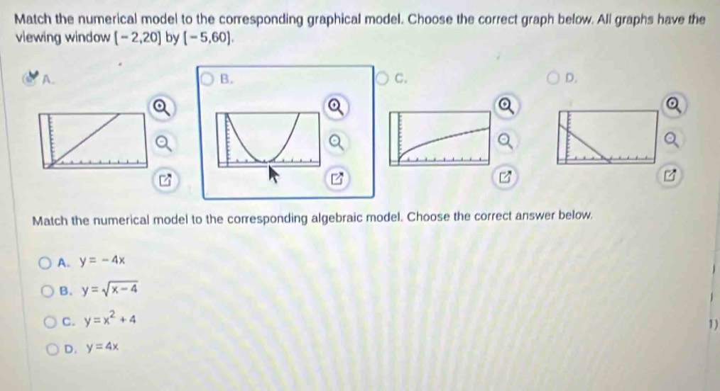 Match the numerical model to the corresponding graphical model. Choose the correct graph below. All graphs have the
viewing window [-2,20] by [-5,60). 
A.
B.
C.
D.
Match the numerical model to the corresponding algebraic model. Choose the correct answer below.
A. y=-4x
B. y=sqrt(x-4)
C. y=x^2+4
1)
D. y=4x