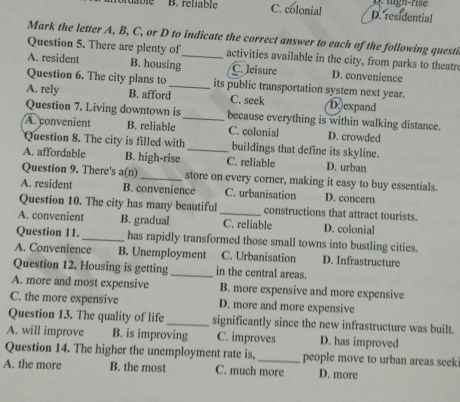 B. reliable C. colonial D. residential
Mark the letter A, B, C, or D to indicate the correct answer to each of the following questi
Question 5. There are plenty of activities available in the city, from parks to theatr
A. resident B. housing C. leisure D. convenience
Question 6. The city plans to_ its public transportation system next year.
A. rely B. afford C. seek D expand
Question 7. Living downtown is_ because everything is within walking distance.
A. convenient B. reliable C. colonial D. crowded
Question 8. The city is filled with _buildings that define its skyline.
A. affordable B. high-rise C. reliable D. urban
Question 9. There's a(n)_ store on every corner, making it easy to buy essentials.
A. resident B. convenience C. urbanisation D. concern
Question 10. The city has many beautiful _constructions that attract tourists.
A. convenient B. gradual C. reliable D. colonial
Question 11. _has rapidly transformed those small towns into bustling cities.
A. Convenience B. Unemployment C. Urbanisation D. Infrastructure
Question 12. Housing is getting _in the central areas.
A. more and most expensive B. more expensive and more expensive
C. the more expensive D. more and more expensive
Question 13. The quality of life_ significantly since the new infrastructure was built.
A. will improve B. is improving C. improves D. has improved
Question 14. The higher the unemployment rate is,_ people move to urban areas seek
A. the more B. the most C. much more D. more