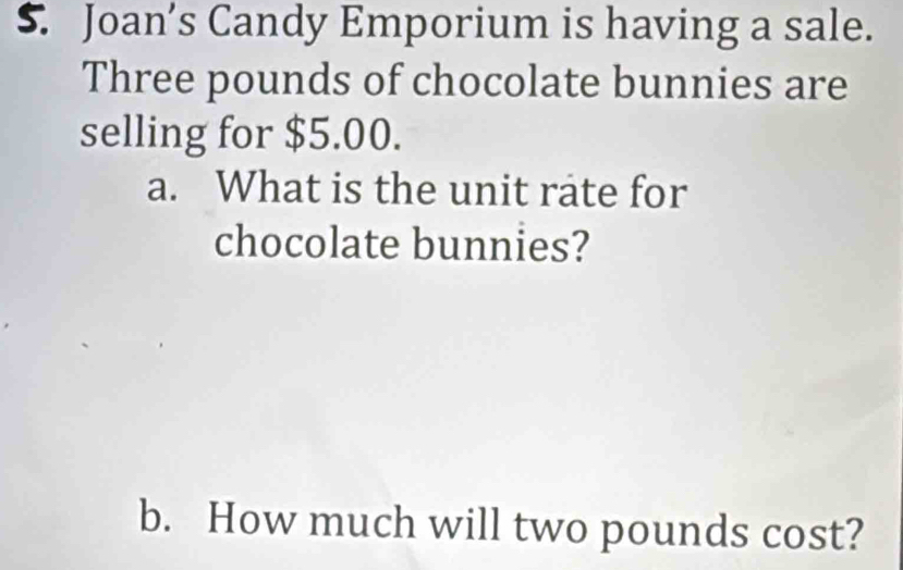 Joan’s Candy Emporium is having a sale.
Three pounds of chocolate bunnies are 
selling for $5.00. 
a. What is the unit rate for 
chocolate bunnies? 
b. How much will two pounds cost?