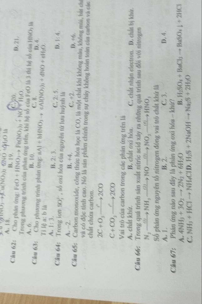 u1(ando)to andNO_3) 2NO
A. 18. B. 19. D. 21.
Câu 62: Cho phân ứng: FeO+HNO_3to Fe(NO_3)_3+NO+H_2O. C.20.
Trong phương trình của phân ứng trên, khi hệ số của FeO là 3 thì hệ số của D.4.
IfNO_3 14
A. 6. B. 10. C. 8.
Câu 63:  Cho phương trinh phân ứng: aAl+bHNO_3to C Al(NO_3)_3+dNO+eH_2O,
Tỉ lệ a: b là
A. 1:3, B. 2:3, C. 2:5, D. 1;4,
Câu 64:  Trong ion SO_2^((2-) , số oxi hóa của nguyên tứ lưu huỳnh là
A. -2. B. +4, C. +2. D. 46
Câu 65: Carbon monoxide, công thức hóa học là CO, là một chất khí không màu, không mùi, bắt chi
và có độc tính cao. Nó là sân phẩm chính trong sự chây không hoàn toàn của carbon và các
chất chứa carbon.
2C+O_2)to 2C2CO
C+CO_2xrightarrow O2CO
Vai trò của carbon trong các phân ứng trên là
A. chất khứ, B. chất oxi hóa. C. chất nhận electron. D. chất bị khứ.
Câu 66: Trong quá trình sản xuất nitric acid xây ra những quá trình sau đổi với nitrogen
N_2xrightarrow (1)NH_3xrightarrow (2)NOxrightarrow (3)NO_2xrightarrow (4)HNO_3
Số phân ứng nguyên tố nitrogen đóng vai trò chất khứ là
A. 1. B. 2. C. 3. D. 4.
Câu 67:    Phản ứng nào sau đây là phản ứng oxi hóa ~ khứ?
A. 4NH_3+3O_2to 2N_2+6H_2O B. H_2SO_4+BaCl_2to BaSO_4downarrow +2HCl
C. NH_3+HClto NH_4ClD,H_2S+2NaOHto Na_2S+2H_2O