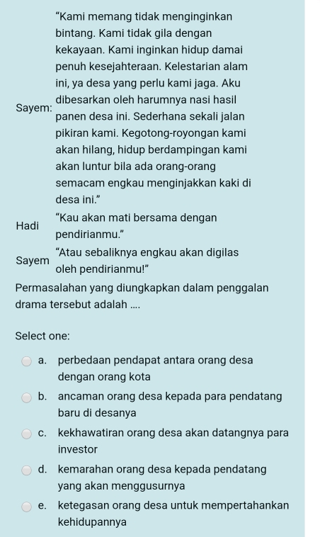 “Kami memang tidak menginginkan
bintang. Kami tidak gila dengan
kekayaan. Kami inginkan hidup damai
penuh kesejahteraan. Kelestarian alam
ini, ya desa yang perlu kami jaga. Aku
dibesarkan oleh harumnya nasi hasil
Sayem:
panen desa ini. Sederhana sekali jalan
pikiran kami. Kegotong-royongan kami
akan hilang, hidup berdampingan kami
akan luntur bila ada orang-orang
semacam engkau menginjakkan kaki di
desa ini."
“Kau akan mati bersama dengan
Hadi
pendirianmu.”
“Atau sebaliknya engkau akan digilas
Sayem oleh pendirianmu!”
Permasalahan yang diungkapkan dalam penggalan
drama tersebut adalah ....
Select one:
a. perbedaan pendapat antara orang desa
dengan orang kota
b. ancaman orang desa kepada para pendatang
baru di desanya
c. kekhawatiran orang desa akan datangnya para
investor
d. kemarahan orang desa kepada pendatang
yang akan menggusurnya
e. ketegasan orang desa untuk mempertahankan
kehidupannya