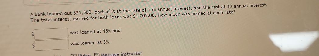 A bank loaned out $21,500, part of it at the rate of 15% annual interest, and the rest at 3% annual interest. 
The total interest earned for both loans was $1,005.00. How much was loaned at each rate?
5□ was loaned at 15% and
5□ was loaned at 3%. 
À Message instructor