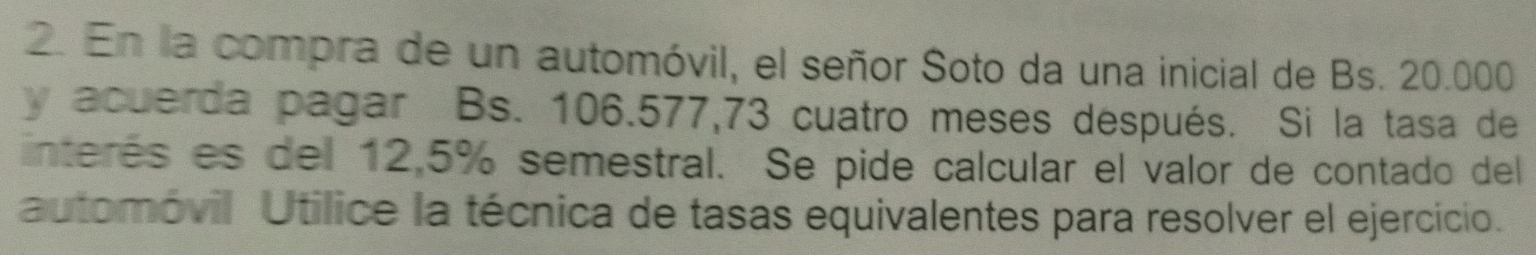 En la compra de un automóvil, el señor Soto da una inicial de Bs. 20.000
y acuerda pagar Bs. 106.577,73 cuatro meses después. Si la tasa de 
interés es del 12,5% semestral. Se pide calcular el valor de contado del 
automóvil Utilice la técnica de tasas equivalentes para resolver el ejercício.