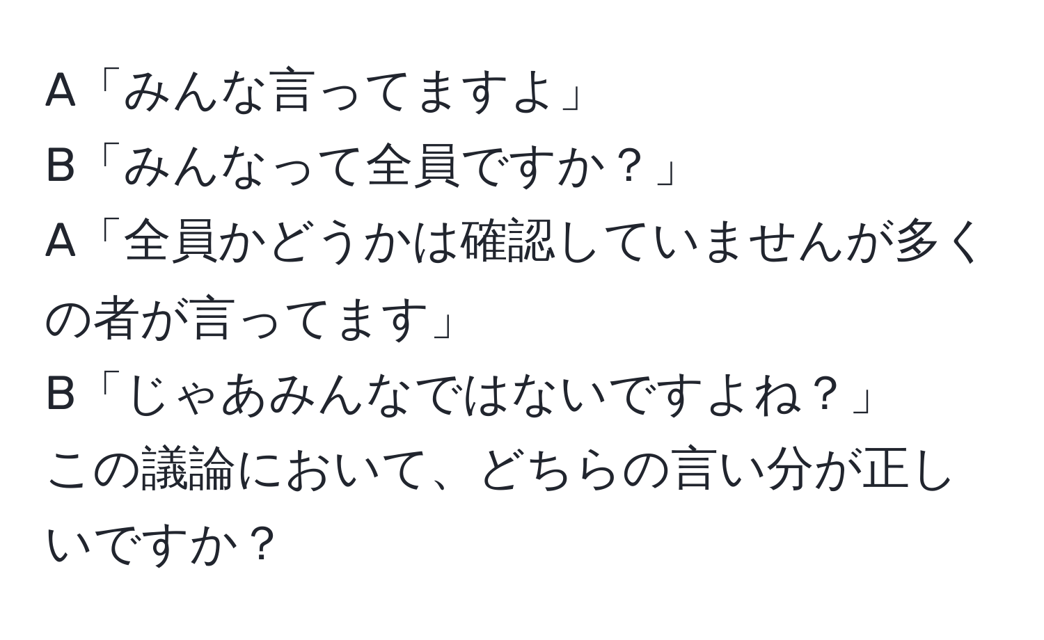 A「みんな言ってますよ」  
B「みんなって全員ですか？」  
A「全員かどうかは確認していませんが多くの者が言ってます」  
B「じゃあみんなではないですよね？」  
この議論において、どちらの言い分が正しいですか？