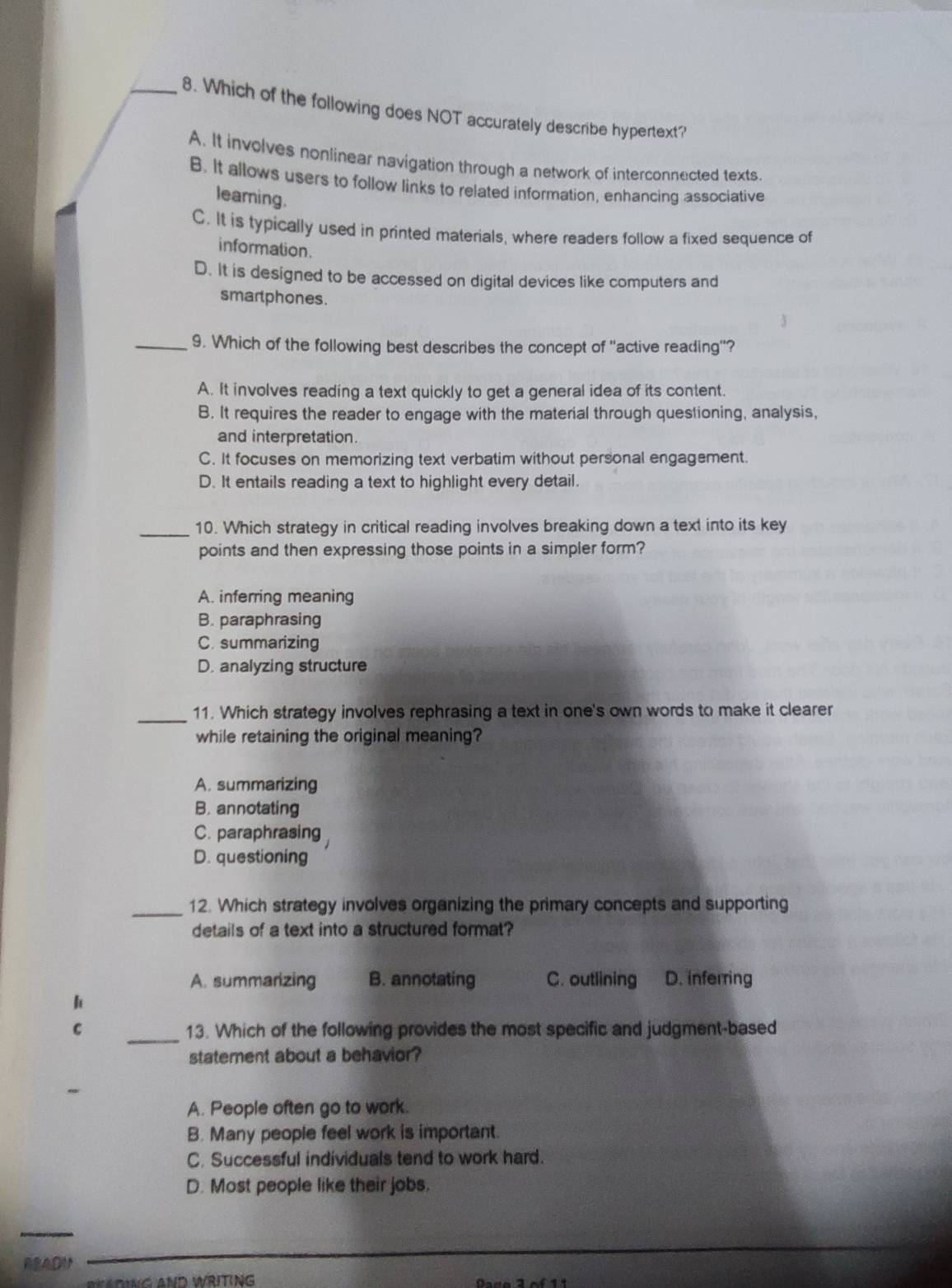 Which of the following does NOT accurately describe hypertext?
A. It involves nonlinear navigation through a network of interconnected texts.
B. It allows users to follow links to related information, enhancing associative
learning.
C. It is typically used in printed materials, where readers follow a fixed sequence of
information.
D. It is designed to be accessed on digital devices like computers and
smartphones.
_9. Which of the following best describes the concept of "active reading''?
A. It involves reading a text quickly to get a general idea of its content.
B. It requires the reader to engage with the material through questioning, analysis,
and interpretation.
C. It focuses on memorizing text verbatim without personal engagement.
D. It entails reading a text to highlight every detail.
_10. Which strategy in critical reading involves breaking down a text into its key
points and then expressing those points in a simpler form?
A. inferring meaning
B. paraphrasing
C. summarizing
D. analyzing structure
_11. Which strategy involves rephrasing a text in one's own words to make it clearer
while retaining the original meaning?
A. summarizing
B. annotating
C. paraphrasing
D. questioning
_12. Which strategy involves organizing the primary concepts and supporting
details of a text into a structured format?
A. summarizing B. annotating C. outlining D. inferring
k
C _13. Which of the following provides the most specific and judgment-based
statement about a behavior?
A. People often go to work.
B. Many people feel work is important.
C. Successful individuals tend to work hard.
D. Most people like their jobs.
_
RRADM