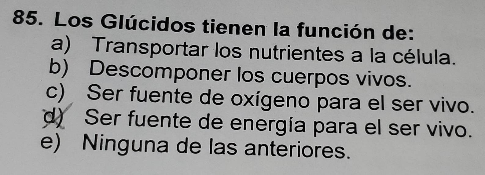 Los Glúcidos tienen la función de:
a) Transportar los nutrientes a la célula.
b) Descomponer los cuerpos vivos.
c) Ser fuente de oxígeno para el ser vivo.
d) Ser fuente de energía para el ser vivo.
e) Ninguna de las anteriores.