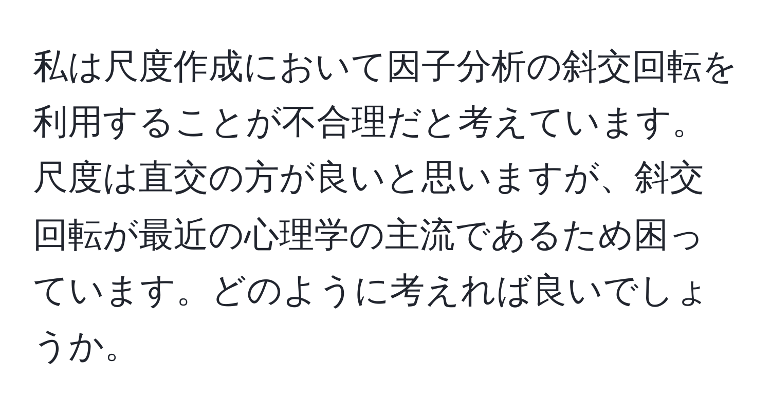 私は尺度作成において因子分析の斜交回転を利用することが不合理だと考えています。尺度は直交の方が良いと思いますが、斜交回転が最近の心理学の主流であるため困っています。どのように考えれば良いでしょうか。