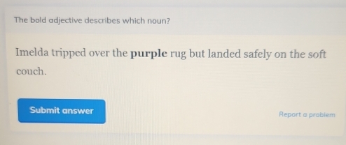 The bold adjective describes which noun? 
Imelda tripped over the purple rug but landed safely on the soft 
couch. 
Submit answer Report a problem