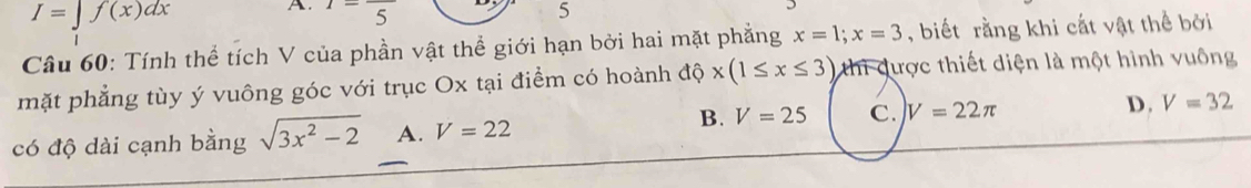 I=∈t f(x)dx A. 1=frac 5 5
Câu 60: Tính thể tích V của phần vật thể giới hạn bởi hai mặt phẳng x=1; x=3 , biết rằng khi cắt vật thể bởi
mặt phẳng tùy ý vuông góc với trục Ox tại điểm có hoành độ x(1≤ x≤ 3) thi được thiết diện là một hình vuông
B.
có độ dài cạnh bằng sqrt(3x^2-2) A. V=22 V=25 C. V=22π D. V=32