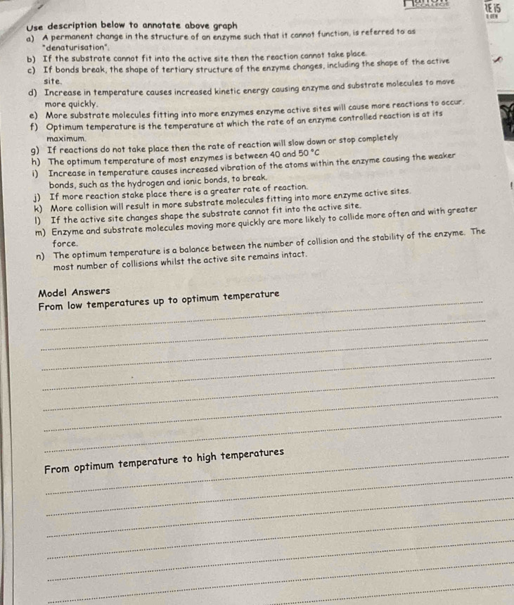 1E15 
Use description below to annotate above graph 
a) A permanent change in the structure of an enzyme such that it cannot function, is referred to as 
"denaturisation" 
b) If the substrate cannot fit into the active site then the reaction cannot take place 
c) If bonds break, the shape of tertiary structure of the enzyme changes, including the shape of the active 
site. 
d) Increase in temperature causes increased kinetic energy causing enzyme and substrate molecules to move 
more quickly. 
e) More substrate molecules fitting into more enzymes enzyme active sites will cause more reactions to occur. 
f) Optimum temperature is the temperature at which the rate of an enzyme controlled reaction is at its 
maximum. 
g) If reactions do not take place then the rate of reaction will slow down or stop completely 
h) The optimum temperature of most enzymes is between 40 and 50°C
i) Increase in temperature causes increased vibration of the atoms within the enzyme causing the weaker 
bonds, such as the hydrogen and ionic bonds, to break. 
j) If more reaction stake place there is a greater rate of reaction. 
k) More collision will result in more substrate molecules fitting into more enzyme active sites. 
l) If the active site changes shape the substrate cannot fit into the active site. 
m) Enzyme and substrate molecules moving more quickly are more likely to collide more often and with greater 
force. 
n) The optimum temperature is a balance between the number of collision and the stability of the enzyme. The 
most number of collisions whilst the active site remains intact. 
Model Answers 
From low temperatures up to optimum temperature 
_ 
_ 
_ 
_ 
_ 
_ 
_ 
From optimum temperature to high temperatures 
_ 
_ 
_ 
_ 
_