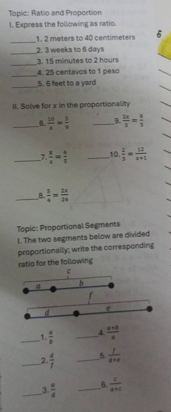 Topic: Ratio and Proportion 
I. Express the following as ratio. 
_ 
1. 2 meters to 40 centimeters 6 
_ 
2. 3 weeks to 6 days
_ 
3. 15 minutes to 2 hours
_ 
4. 25 centavos to 1 peso
_ 
5. 6 feet to a yard
II. Solve for x in the proportionality 
__6.  10/x = 5/9  _  2x/3 = 8/3 
9. 
_7.  8/x = 4/5  _10.  2/3 = 12/x+1 
_8.  5/4 = 2x/24 
Topic: Proportional Segments 
I. The two segments below are divided 
proportionally; write the corresponding 
ratio for the following
C
a
b
f
e
d
_1.  a/b 
_4.  (a+b)/a 
_2.  d/f 
_5.  f/d+e 
_3.  a/d 
_6.  c/a+c 