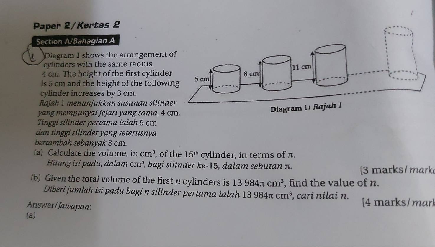 Paper 2/Kertas 2 
Section A/Bahagian A 
Diagram 1 shows the arrangement 
cylinders with the same radius,
4 cm. The height of the first cylinde 
is 5 cm and the height of the followi 
cylinder increases by 3 cm. 
Rajah 1 menunjukkan susunan silind 
yang mempunyai jejari yang sama, 4 c 
Tinggi silinder pertama ialah 5 cm
dan tinggi silinder yang seterusnya 
bertambah sebanyak 3 cm. 
(a) Calculate the volume, in cm^3 , of the 15^(th) cylinder, in terms of π. 
Hitung isi padu, dalam cm^3 , bagi silinder ke -15, dalam sebutan π. 
[3 marks/ mark 
(b) Given the total volume of the first n cylinders is 13984π cm^3 , find the value of n. 
Diberi jumlah isi padu bagi n silinder pertama ialah 13984π cm^3 , cari nilai n. 
Answer/ Jawapan: 
[4 marks/ mar] 
(a)