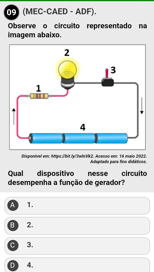 (MEC-CAED - ADF).
Observe o circuito representado na
imagem abaixo.
Disponível em: https://bit.ly/3wlnVk2. Acesso em: 16 maio 2022.
Adaptado para fins didáticos.
Qual dispositivo nesse circuito
desempenha a função de gerador?
A 1.
B 2.
C 3.
D 4.