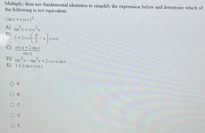 Multiply; then use fundamental identities to simplify the expression below and determine which of
the following is not equivalent.
(sin x+cos x)^2
A) sin^2x+cos^2x
B) 1+2cos ( π /2 -x) cosx
C)  (sec x+2sin x)/sec x 
D) sec^2x-tan^2x+2cos xsin x
E) 1+2sin xcos x
A
B
C
D
E