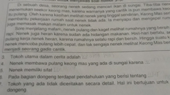 tuk menjawab soal nomor 
Di sebuah desa, seorang nenek sedang mencari ikan di sungai. Tiba-tiba nen 
menemukan seekor keong mas, karena waranya yang cantik ia pun membawa keo 
itu pulang. Oleh karena kasihan melihat nenek yang tinggal sendirian, Keong Mas ser 
membantu pekerjaan rumah saat nenek tidak ada. la menyapu dan mengepel rum 
juga memasak makan malam untuk nenek. 
Sore menjelang malam, nenek pulang dan kaget melihat rumahnya yang bersih 
rapi. Nenek juga heran karena sudah ada hidangan makanan. Hari-hari berlalu, se 
pulang kerja nenek heran, karena rumahnya selalu rapi dan bersih. Hingga suatu k 
nenek mencoba pulang lebih cepat, dan tak sengaja nenek melihat Keong Mas ber 
menjadi seorang gadis cantik. 
3. Tokoh utama dalam cerita adalah 
4. Nenek membawa pulang keong mas yang ada di sungai karena .... 
5. Nenek memiliki sifat_ 
6. Pada bagian dongeng terdapat pendahuluan yang berisi tentang 
. Tokoh yang ada tidak diceritakan secara detail. Hal ini bertujuan untuk 
dongeng.