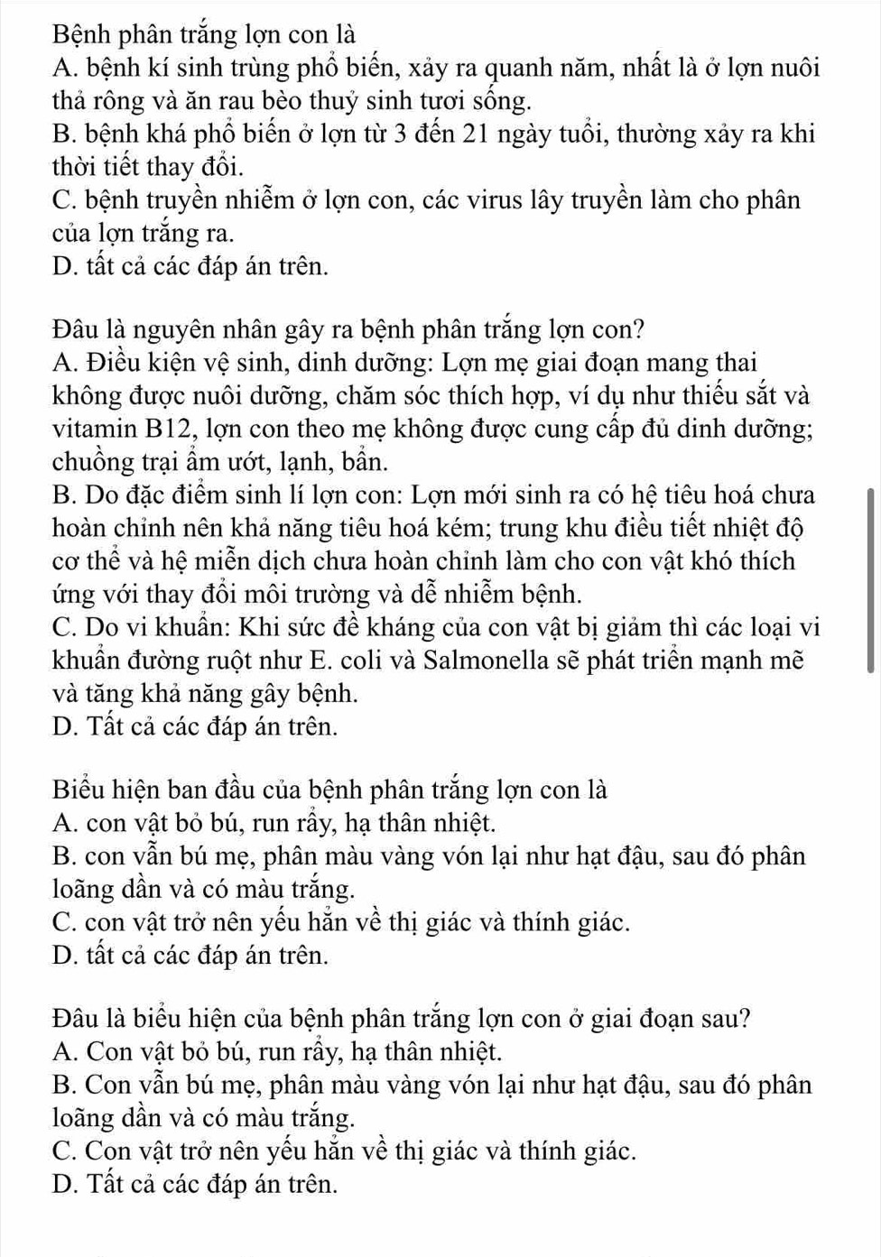 Bệnh phân trắng lợn con là
A. bệnh kí sinh trùng phổ biến, xảy ra quanh năm, nhất là ở lợn nuôi
thả rông và ăn rau bèo thuỷ sinh tươi sống.
B. bệnh khá phổ biến ở lợn từ 3 đến 21 ngày tuổi, thường xảy ra khi
thời tiết thay đổi.
C. bệnh truyền nhiễm ở lợn con, các virus lây truyền làm cho phân
của lợn trắng ra.
D. tất cả các đáp án trên.
Đâu là nguyên nhân gây ra bệnh phân trắng lợn con?
A. Điều kiện vệ sinh, dinh dưỡng: Lợn mẹ giai đoạn mang thai
không được nuôi dưỡng, chăm sóc thích hợp, ví dụ như thiếu sắt và
vitamin B12, lợn con theo mẹ không được cung cấp đủ dinh dưỡng;
chuồng trại ẩm ướt, lạnh, bần.
B. Do đặc điểm sinh lí lợn con: Lợn mới sinh ra có hệ tiêu hoá chưa
hoàn chỉnh nên khả năng tiêu hoá kém; trung khu điều tiết nhiệt độ
cơ thể và hệ miễn dịch chưa hoàn chỉnh làm cho con vật khó thích
ứng với thay đổi môi trường và dễ nhiễm bệnh.
C. Do vi khuẩn: Khi sức đề kháng của con vật bị giảm thì các loại vi
khuẩn đường ruột như E. coli và Salmonella sẽ phát triển mạnh mẽ
và tăng khả năng gây bệnh.
D. Tất cả các đáp án trên.
Biểu hiện ban đầu của bệnh phân trắng lợn con là
A. con vật bỏ bú, run rầy, hạ thân nhiệt.
B. con vẫn bú mẹ, phân màu vàng vón lại như hạt đậu, sau đó phân
loãng dần và có màu trắng.
C. con vật trở nên yếu hẵn về thị giác và thính giác.
D. tất cả các đáp án trên.
Đâu là biểu hiện của bệnh phân trắng lợn con ở giai đoạn sau?
A. Con vật bỏ bú, run rầy, hạ thân nhiệt.
B. Con vẫn bú mẹ, phân màu vàng vón lại như hạt đậu, sau đó phân
loãng dần và có màu trắng.
C. Con vật trở nên yếu hẵn về thị giác và thính giác.
D. Tất cả các đáp án trên.