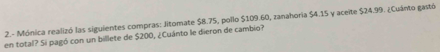 2.- Mónica realizó las siguientes compras: Jitomate $8.75, pollo $109.60, zanahoria $4.15 y aceite $24.99. ¿Cuánto gastó 
en total? Si pagó con un billete de $200, ¿Cuánto le dieron de cambio?