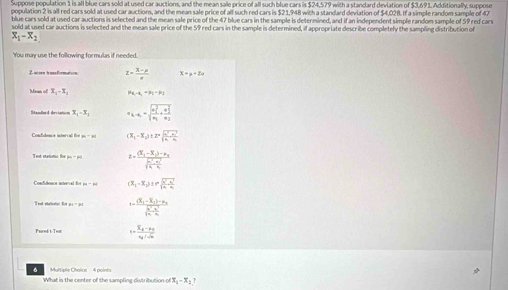 Suppose population 1 is all blue cars sold at used car auctions, and the mean sale price of all such blue cars is $24,579 with a standard deviation of $3,691. Additionally, suppose
population 2 is all red cars sold at used car auctions, and the mean sale price of all such red cars is $21,948 with a standard deviation of $4,028. If a simple random sample of 47
blue cars sold at used car auctions is selected and the mean sale price of the 47 blue cars in the sample is determined, and if an independent simple random sample of 59 red cars
sold at used car auctions is selected and the mean sale price of the 59 red cars in the sample is determined, if appropriate describe completely the sampling distribution of
overline X_1-overline X_2
You may use the following formulas if needed.
Z-score transformation: z= (X-mu )/sigma   X=mu +Zsigma
Mean of overline X_1-overline X_2
mu _x_1-x_2=mu _1-mu _2
Standard deviation overline X_1-overline X_2 sigma _overline x_1-overline x_2=sqrt (frac sigma _1)^2n_1+frac (sigma _2)^2n_2
Confidence interval for mu _4-mu _2 (overline X_1-overline X_2)± Z^*sqrt (frac overline alpha _1)^2n_1+frac (overline alpha _1)^2n_1
Test statistic for mu _1-mu _2 z=frac (X_1-X_2)-mu _0(sqrt(frac m_1)^2)M_1-frac (m_2)^2n_2
Confidence interval for mu _4-mu _2 (overline X_1-overline X_2)± t^nsqrt(frac u^2)n_1+frac (u_1)^2n_2
Test statistic for mu _1-mu _2 t=frac (overline X_1-overline X_2)-mu _0sqrt(frac 4^2)n_1· frac n^2n_2
Paired t-Test
t=frac overline X_d-mu _0s_d/sqrt(n)
6 Multiple Choice 4 points
What is the center of the sampling distribution of X_1-X_2 ?
