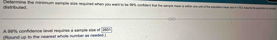 Determine the minimum sample size required when you want to be 99% confident that the samplea w nand 19.5. Assume the poopulation is normally 
distributed. 
A 99% confidence level requires a sample size of 2601
(Round up to the nearest whole number as needed.)