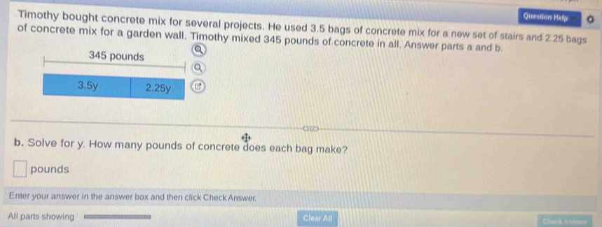 Question Help
Timothy bought concrete mix for several projects. He used 3.5 bags of concrete mix for a new set of stairs and 2.25 bags
of concrete mix for a garden wall. Timothy mixed 345 pounds of concrete in all. Answer parts a and b.
345 pounds
3.5y 2.25y
b. Solve for y. How many pounds of concrete does each bag make?
pounds
Enter your answer in the answer box and then click Check Answer.
All parts showing Clear All Check Arens