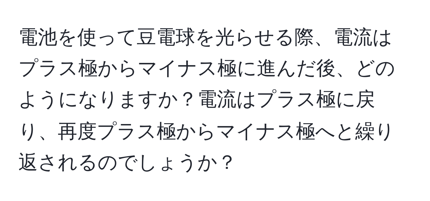 電池を使って豆電球を光らせる際、電流はプラス極からマイナス極に進んだ後、どのようになりますか？電流はプラス極に戻り、再度プラス極からマイナス極へと繰り返されるのでしょうか？