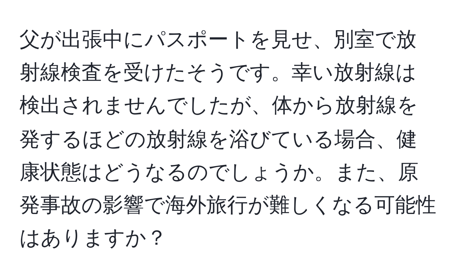 父が出張中にパスポートを見せ、別室で放射線検査を受けたそうです。幸い放射線は検出されませんでしたが、体から放射線を発するほどの放射線を浴びている場合、健康状態はどうなるのでしょうか。また、原発事故の影響で海外旅行が難しくなる可能性はありますか？