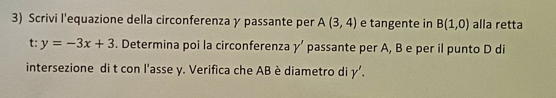 Scrivi l'equazione della circonferenza γ passante per A(3,4) e tangente in B(1,0) alla retta
t:y=-3x+3. Determina poi la circonferenza gamma ' passante per A, B e per il punto D di 
intersezione di t con l'asse y. Verifica che AB è diametro di gamma '.