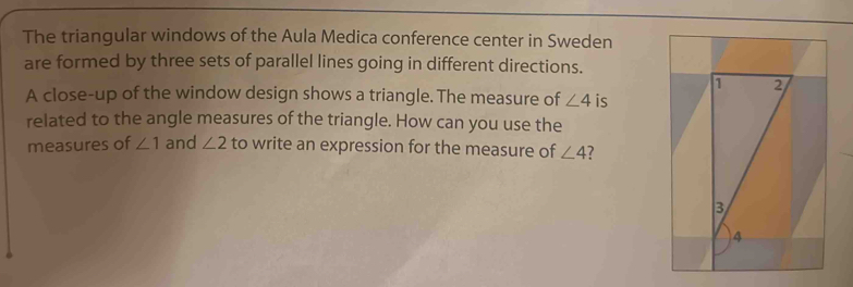 The triangular windows of the Aula Medica conference center in Sweden 
are formed by three sets of parallel lines going in different directions. 
A close-up of the window design shows a triangle. The measure of ∠ 4 is 
related to the angle measures of the triangle. How can you use the 
measures of ∠ 1 and ∠ 2 to write an expression for the measure of ∠ 4 7