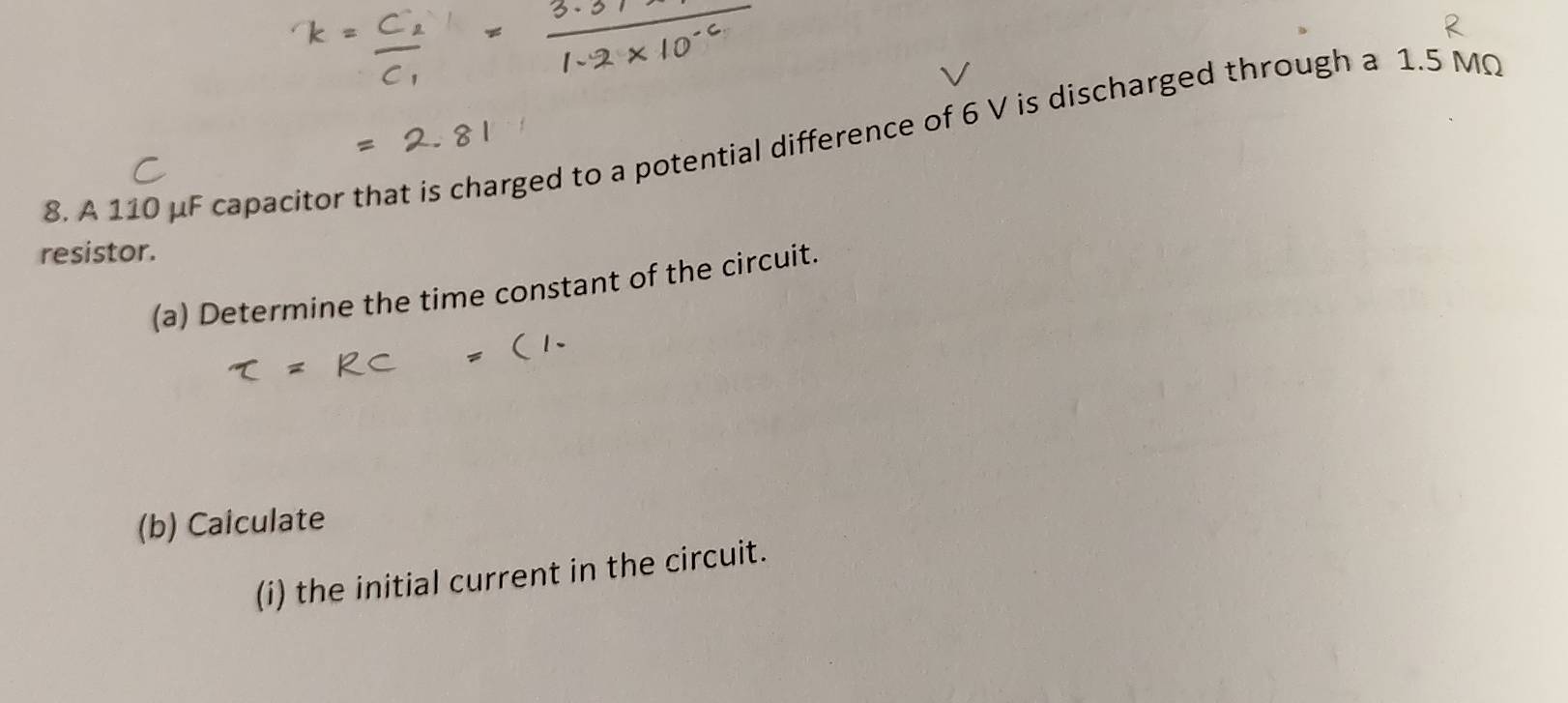 A 110 μF capacitor that is charged to a potential difference of 6 V is discharged through a 1.5 MQ
resistor. 
(a) Determine the time constant of the circuit. 
(b) Calculate 
(i) the initial current in the circuit.