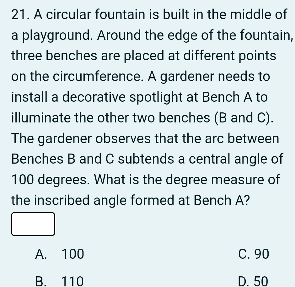 A circular fountain is built in the middle of
a playground. Around the edge of the fountain,
three benches are placed at different points
on the circumference. A gardener needs to
install a decorative spotlight at Bench A to
illuminate the other two benches (B and C).
The gardener observes that the arc between
Benches B and C subtends a central angle of
100 degrees. What is the degree measure of
the inscribed angle formed at Bench A?
A. 100 C. 90
B. 110 D. 50