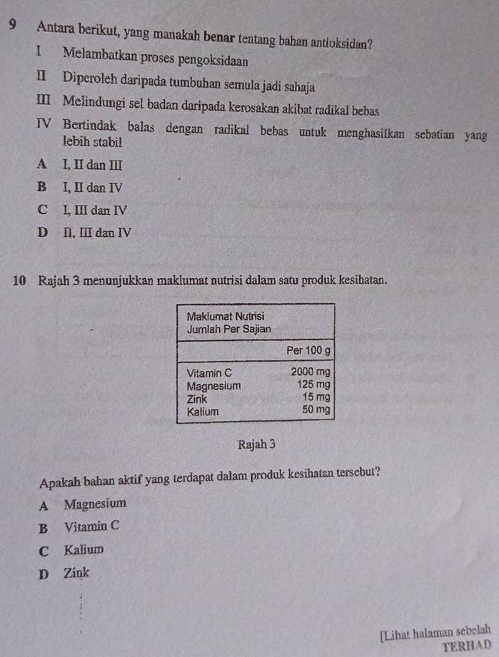 Antara berikut, yang manakah benar tentang bahan antioksidan?
I Melambatkan proses pengoksidaan
II Diperoleh daripada tumbuhan semula jadi sahaja
III Melindungi sel badan daripada kerosakan akibat radikal bebas
TV Bertindak balas dengan radikal bebas untuk menghasilkan sebatian yang
lebih stabil
A I, II dan II
B I, II dan IV
C I, III dan IV
D II, ⅢI dan IV
10 Rajah 3 menunjukkan maklumat nutrisi dalam satu produk kesihatan.
Rajah 3
Apakah bahan aktif yang terdapat dalam produk kesihatan tersebut?
A Magnesium
B Vitamin C
C Kalium
D Zink
[Lihat halaman sebelah
TERHAD