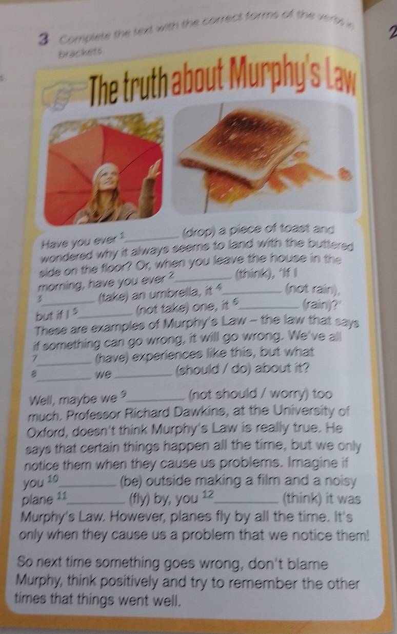 let t tn w ith the correct forms o t 
2 
(drop) a piece of toast and 
Have you ever 1_ 
wondered why it always seeme to land with the buttered . 
side on the floor? Or, when you leave the house in the 
morning, have you ever ?_ _(thínk), ‘If l 
(take) an umbrella, it 
(not rain), 
3 (rain)?' 
but if I s_ (not take) one, it _ 
These are examples of Murphy's Law - the law that says 
if something can go wrong, it will go wrong. We've all 
_1 
(have) experiences like this, but what 
B_ _(should / do) about it? 
we 
Well, maybe we_ (not should / worry) too 
much. Professor Richard Dawkins, at the University of 
Oxford, doesn't think Murphy's Law is really true. He 
says that certain things happen all the time, but we only 
notice them when they cause us problems. Imagine if 
you 10 _ (be) outside making a film and a noisy 
plane 11_ (fly) by, you 12_ (think) it was 
Murphy's Law. However, planes fly by all the time. It's 
only when they cause us a problem that we notice them! 
So next time something goes wrong, don't blame 
Murphy, think positively and try to remember the other 
times that things went well.