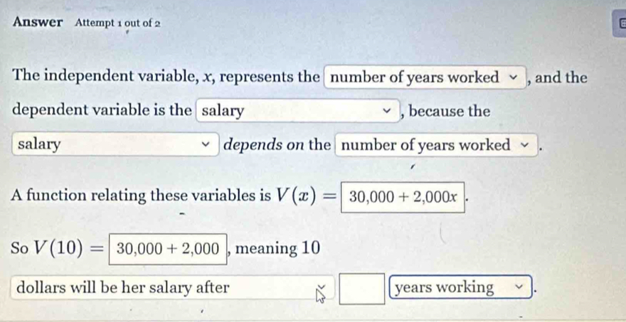 Answer Attempt 1 out of 2 
The independent variable, x, represents the number of years worked √ , and the 
dependent variable is the salary , because the 
salary depends on the number of years worked 
A function relating these variables is V(x)=|30,000+2,000x|. 
So V(10)=|30,000+2,000 , meaning 10
dollars will be her salary after □ years working