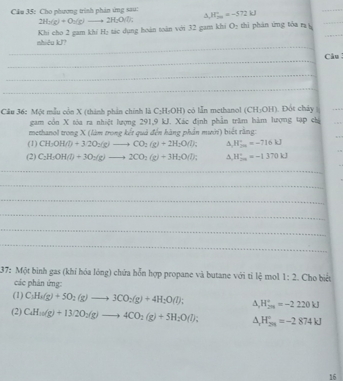 Cho phương trình phản ứng sau:
△ _rH_(201)°=-572kJ
_
2H_2(g)+O_2(g)to 2H_2O(l)
Khi cho 2 gam khi H₂ tác dụng hoàn toàn với 32 gam khi O_2 thì phản ứng tỏa ra b_
_
_
nhiêu kJ?
_
Câu 
_
_
Câu 36: Một mẫu cồn X (thành phần chính là C_2H_5OH) có lẫn methanol (CH_3OH). Đốt cháy 
_
gam cồn X tòa ra nhiệt lượng 291,9 kJ. Xác định phần trăm hàm lượng tạp chỉ
methanol trong X (làm trong kết quả đến hàng phần mười) biết rằng:
(1) CH_3OH(l)+3/2O_2(g)to CO_2(g)+2H_2O(l) △ _rH_(201)°=-716kJ
(2) C_2H_5OH(l)+3O_2(g)to 2CO_2(g)+3H_2O(l) △ _rH_(201)°=-1370kJ
_
_
_
_
_
_
37: Một bình gas (khí hóa lỏng) chứa hỗn hợp propane và butane với tỉ lệ mol 1:2 :. Cho biết
các phản ứng:
(1) C_3H_8(g)+5O_2(g)to 3CO_2(g)+4H_2O(l); △ _rH_(298)°=-2220kJ
(2) C_4H_10(g)+13/2O_2(g)to 4CO_2(g)+5H_2O(l); △ _rH_(298)°=-2874kJ
16