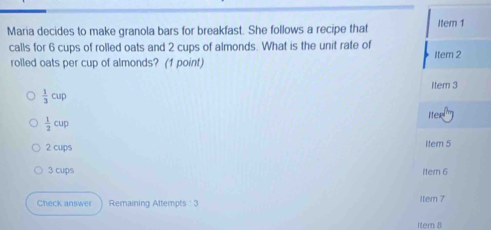 Maria decides to make granola bars for breakfast. She follows a recipe that
Item 1
calls for 6 cups of rolled oats and 2 cups of almonds. What is the unit rate of
rolled oats per cup of almonds? (1 point) Item 2
Item 3
 1/3 cup
 1/2 cup
Iter
2 cups Item 5
3 cups Item 6
Check answer Remaining Attempts 3 Item 7
Item 8