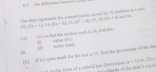 the difference between Lilal 
7. The data represents the ordered marks scored by 10 students in a test:
10, (3x-1), 14, (4x-6), 15, (x^2-8), 19, 19, (3x+4) and 4x. 
(a) Given that the median mark is 16, find the: 
value of x; 
(i) 
ria (ii) 
mean mark. 
(b) If the pass mark for the test is 15, find the percentage of the stu 
10 
in the form of a cuboid has dimensions. (x+1)m, (2x-
o t irds of the tank's capac