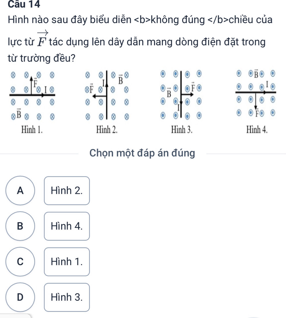 Hình nào sau đây biểu diễn không đúng c chiều của
lực từ vector F tác dụng lên dây dẫn mang dòng điện đặt trong
từ trường đều?
0
a
F
I vector B otimes 
o
o vector B
OF
o vector B a vector F.
Ⓧ
Ⓧ
a
O
vector B
o o
vector Fodot o
Hình 1. Hình 2. Hình 3. Hình 4.
Chọn một đáp án đúng
A Hình 2.
B Hình 4.
C Hình 1.
D Hình 3.