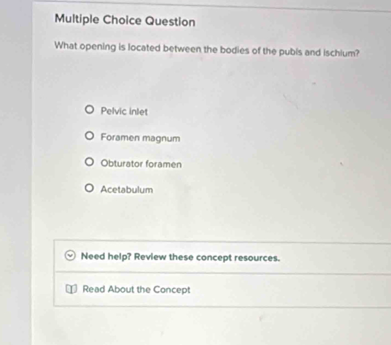 Question
What opening is located between the bodies of the pubis and ischium?
Pelvic inlet
Foramen magnum
Obturator foramen
Acetabulum
Need help? Review these concept resources.
Read About the Concept