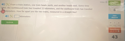 Viden ⑥ 
From a train station, one train heads north, and another heads east. Some time 
later, the northbound train has traveled 33 kilometers, and the eastbound train has traveled 6
kilometers. How far apart are the two trains, measured in a straight line?
kilometers elapsed Time 
Submit 
00 1 8 
Smart Soer= qh of 100 0 
43